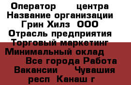 Оператор Call-центра › Название организации ­ Грин Хилз, ООО › Отрасль предприятия ­ Торговый маркетинг › Минимальный оклад ­ 30 000 - Все города Работа » Вакансии   . Чувашия респ.,Канаш г.